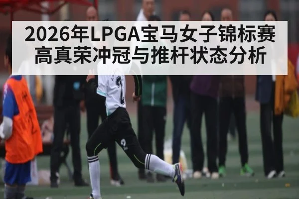 2026年LPGA宝马女子锦标赛高真荣冲冠与推杆状态分析